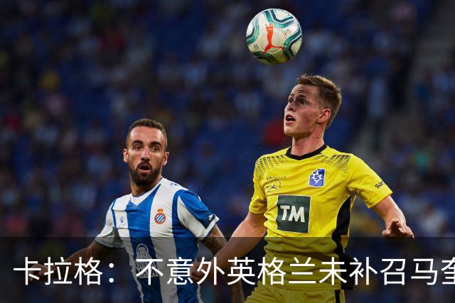 卡拉格：不意外英格兰未补召马奎尔 图赫尔认为阿诺德防守有短板